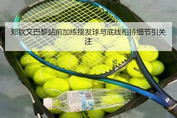 郑钦文巴黎站前加练接发球与底线相持细节引关注
